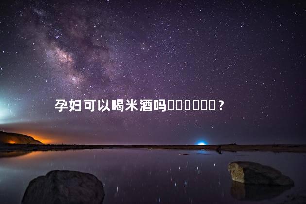 孕妇可以喝米酒吗？